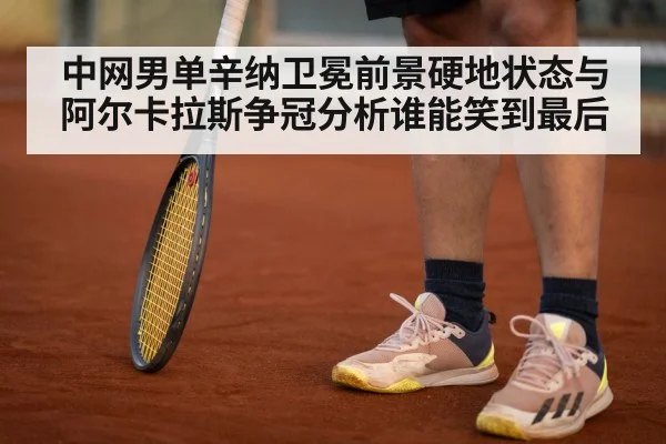 中网男单辛纳卫冕前景硬地状态与阿尔卡拉斯争冠分析谁能笑到最后